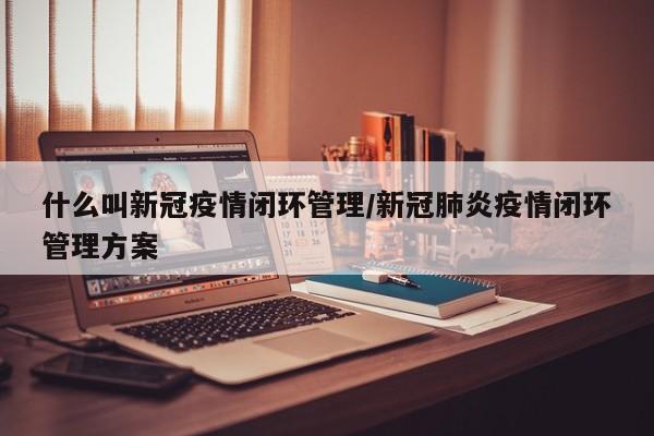 什么叫新冠疫情闭环管理/新冠肺炎疫情闭环管理方案