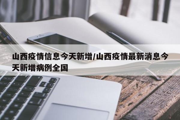 山西疫情信息今天新增/山西疫情最新消息今天新增病例全国