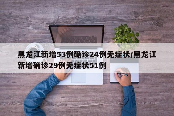 黑龙江新增53例确诊24例无症状/黑龙江新增确诊29例无症状51例