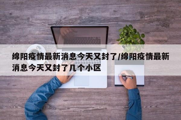 绵阳疫情最新消息今天又封了/绵阳疫情最新消息今天又封了几个小区