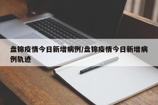 盘锦疫情今日新增病例/盘锦疫情今日新增病例轨迹