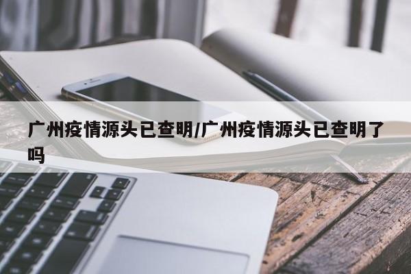 广州疫情源头已查明/广州疫情源头已查明了吗