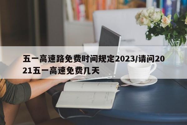 五一高速路免费时间规定2023/请问2021五一高速免费几天