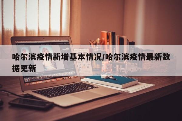 哈尔滨疫情新增基本情况/哈尔滨疫情最新数据更新
