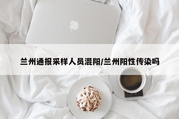 兰州通报采样人员混阳/兰州阳性传染吗