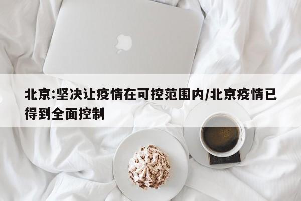 北京:坚决让疫情在可控范围内/北京疫情已得到全面控制