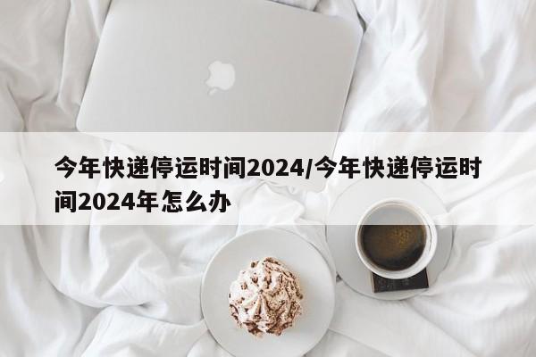 今年快递停运时间2024/今年快递停运时间2024年怎么办