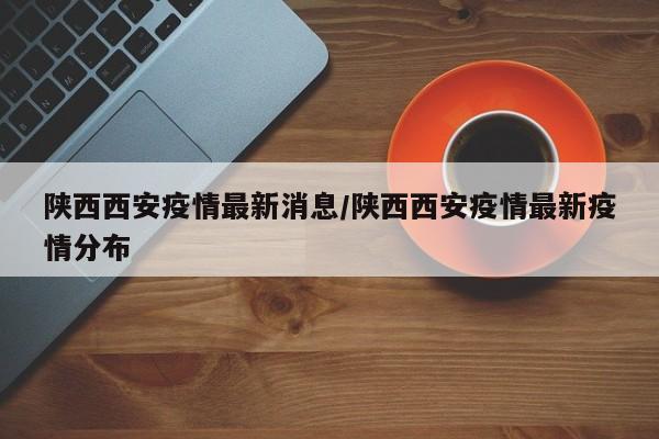 陕西西安疫情最新消息/陕西西安疫情最新疫情分布