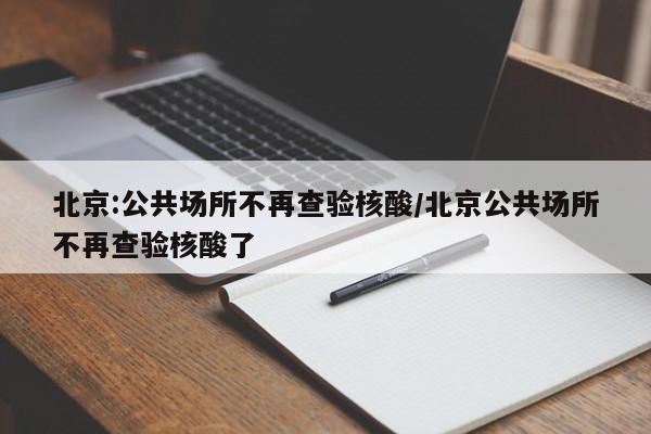 北京:公共场所不再查验核酸/北京公共场所不再查验核酸了