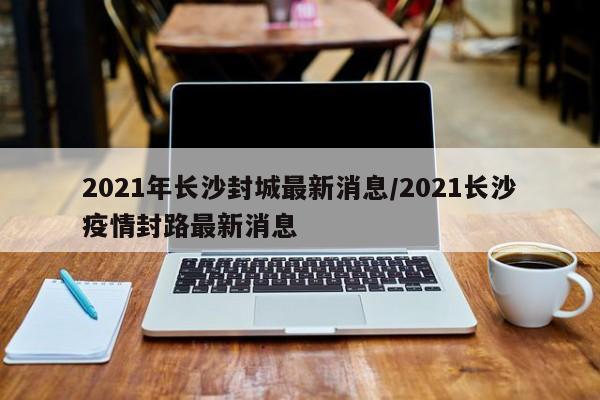 2021年长沙封城最新消息/2021长沙疫情封路最新消息
