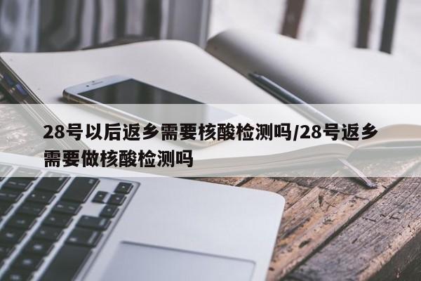 28号以后返乡需要核酸检测吗/28号返乡需要做核酸检测吗