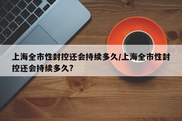 上海全市性封控还会持续多久/上海全市性封控还会持续多久?