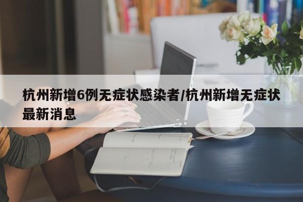杭州新增6例无症状感染者/杭州新增无症状最新消息