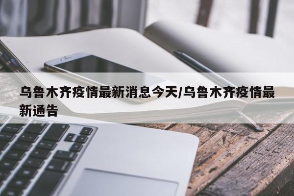 乌鲁木齐疫情最新消息今天/乌鲁木齐疫情最新通告