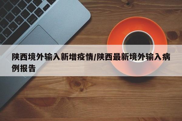 陕西境外输入新增疫情/陕西最新境外输入病例报告