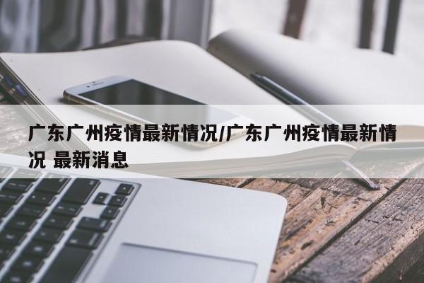 广东广州疫情最新情况/广东广州疫情最新情况 最新消息