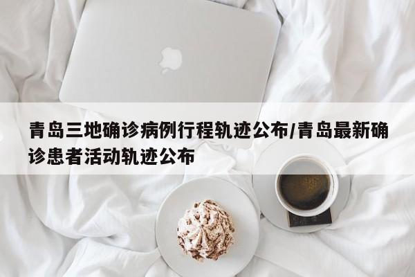 青岛三地确诊病例行程轨迹公布/青岛最新确诊患者活动轨迹公布