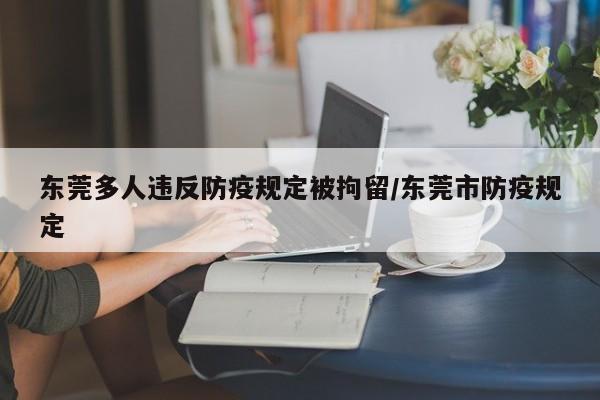 东莞多人违反防疫规定被拘留/东莞市防疫规定