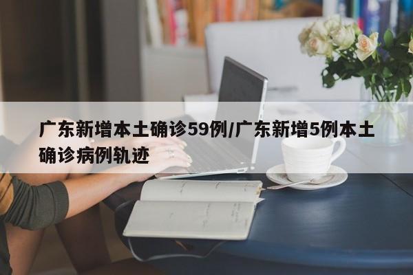 广东新增本土确诊59例/广东新增5例本土确诊病例轨迹