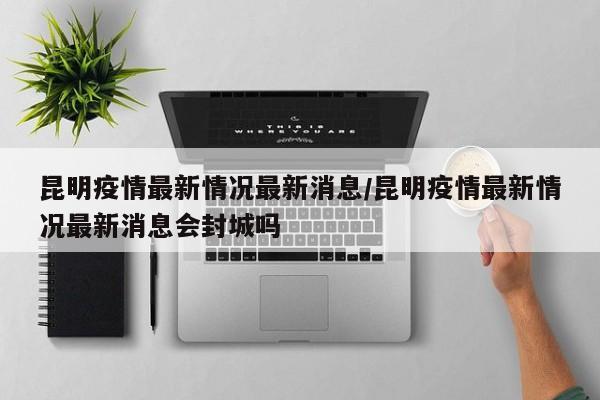 昆明疫情最新情况最新消息/昆明疫情最新情况最新消息会封城吗