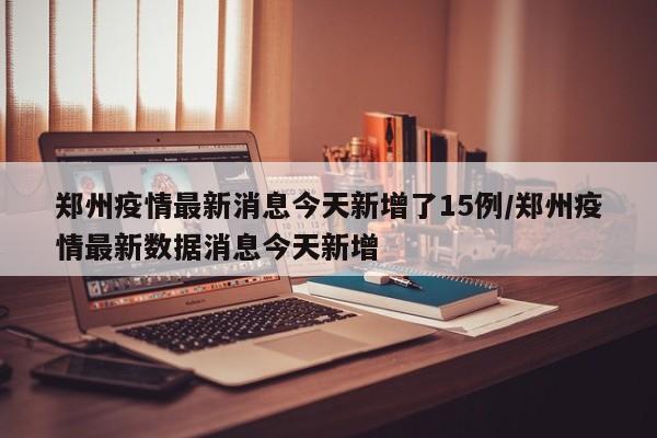 郑州疫情最新消息今天新增了15例/郑州疫情最新数据消息今天新增