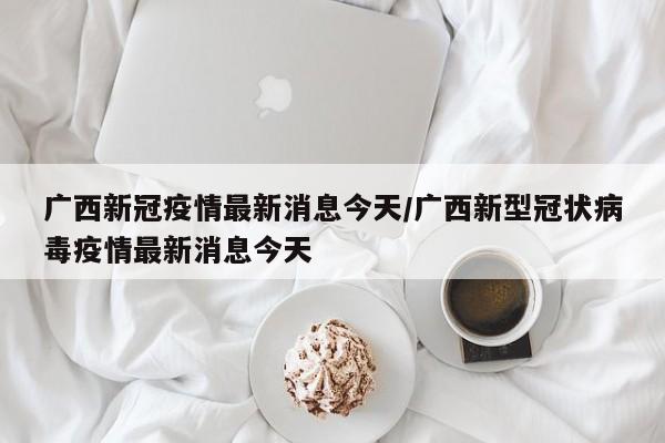 广西新冠疫情最新消息今天/广西新型冠状病毒疫情最新消息今天