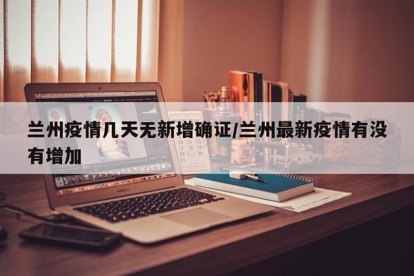 兰州疫情几天无新增确证/兰州最新疫情有没有增加