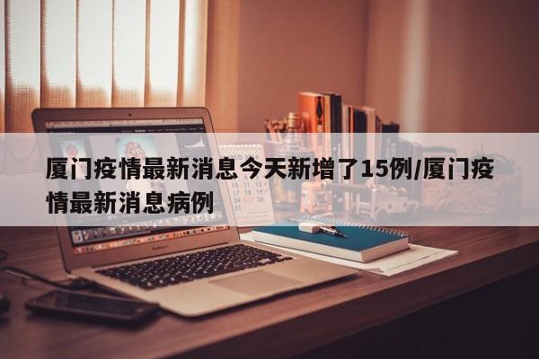 厦门疫情最新消息今天新增了15例/厦门疫情最新消息病例