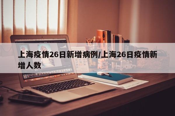 上海疫情26日新增病例/上海26日疫情新增人数